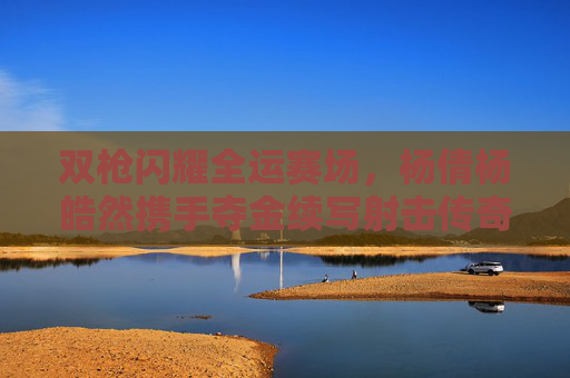 双枪闪耀全运赛场，杨倩杨皓然携手夺金续写射击传奇