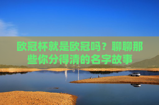 欧冠杯就是欧冠吗？聊聊那些你分得清的名字故事