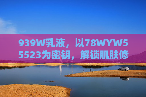 939W乳液，以78WYW55523为密钥，解锁肌肤修护新体验