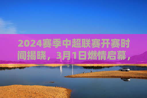 2024赛季中超联赛开赛时间揭晓，3月1日燃情启幕，32轮大战蓄势待发