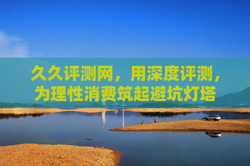 久久评测网，用深度评测，为理性消费筑起避坑灯塔