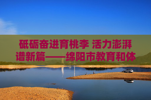 砥砺奋进育桃李 活力澎湃谱新篇——绵阳市教育和体育局发展纪实