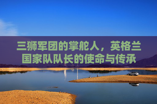 三狮军团的掌舵人，英格兰国家队队长的使命与传承