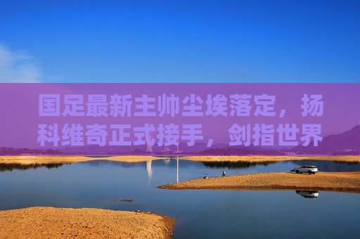 国足最新主帅尘埃落定，扬科维奇正式接手，剑指世界杯新征程