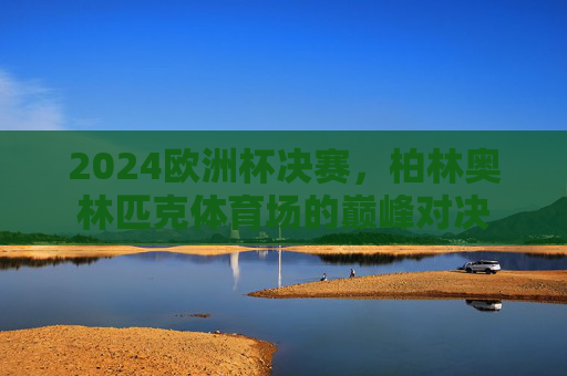 2024欧洲杯决赛，柏林奥林匹克体育场的巅峰对决