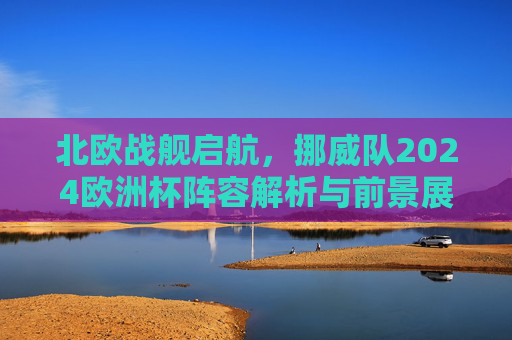 北欧战舰启航，挪威队2024欧洲杯阵容解析与前景展望