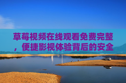 草莓视频在线观看免费完整，便捷影视体验背后的安全与责任