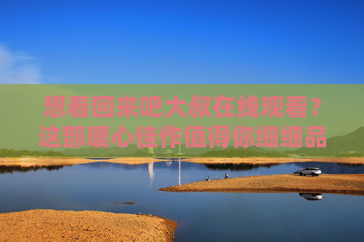 想看回来吧大叔在线观看？这部暖心佳作值得你细细品味！