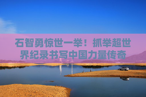 石智勇惊世一举！抓举超世界纪录书写中国力量传奇