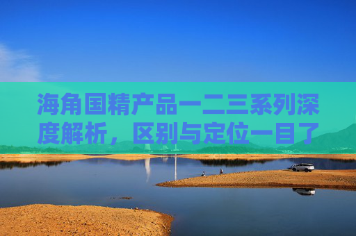 海角国精产品一二三系列深度解析，区别与定位一目了然