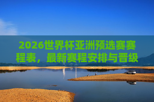 2026世界杯亚洲预选赛赛程表，最新赛程安排与晋级全解析