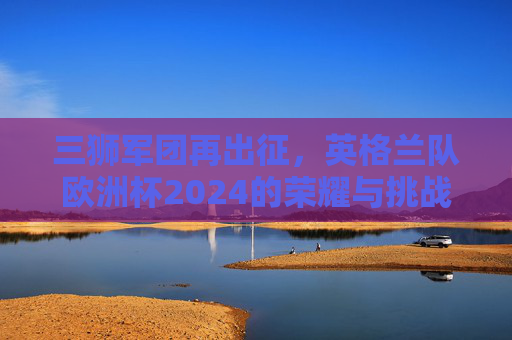 三狮军团再出征，英格兰队欧洲杯2024的荣耀与挑战