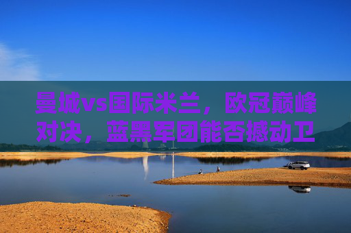 曼城vs国际米兰，欧冠巅峰对决，蓝黑军团能否撼动卫冕冠军？
