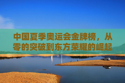 中国夏季奥运会金牌榜，从零的突破到东方荣耀的崛起之路