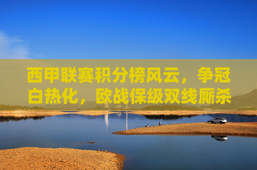 西甲联赛积分榜风云，争冠白热化，欧战保级双线厮杀