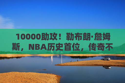 10000助攻！勒布朗·詹姆斯，NBA历史首位，传奇不止于得分