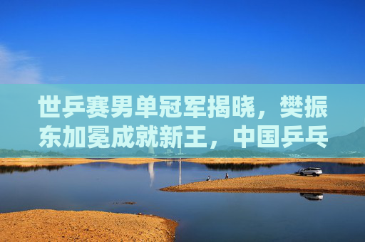 世乒赛男单冠军揭晓，樊振东加冕成就新王，中国乒乓延续辉煌