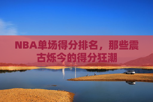 NBA单场得分排名，那些震古烁今的得分狂潮