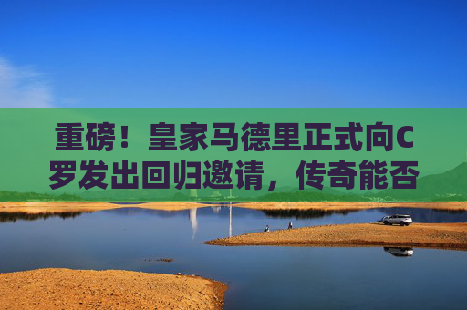 重磅！皇家马德里正式向C罗发出回归邀请，传奇能否再续伯纳乌情缘？