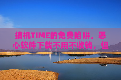 搞机TIME的免费陷阱，恶心软件下载不用不收钱，但代价你可能承受不起？