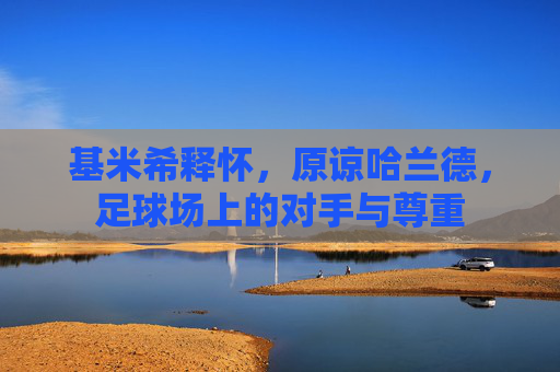 基米希释怀，原谅哈兰德，足球场上的对手与尊重