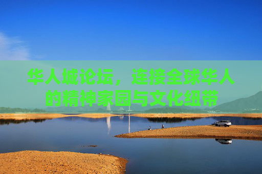 华人城论坛，连接全球华人的精神家园与文化纽带