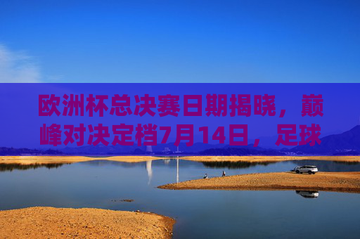 欧洲杯总决赛日期揭晓，巅峰对决定档7月14日，足球盛宴即将上演
