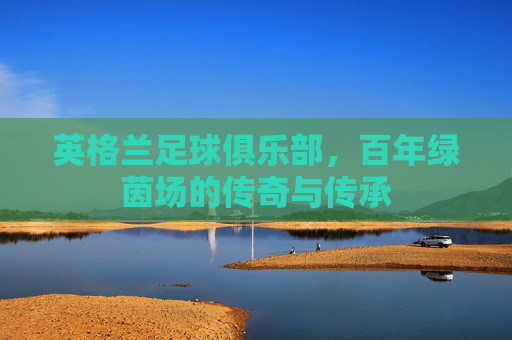 英格兰足球俱乐部，百年绿茵场的传奇与传承