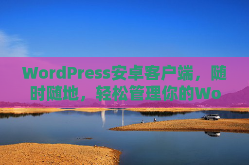 WordPress安卓客户端，随时随地，轻松管理你的WordPress网站