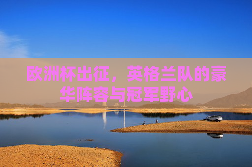欧洲杯出征，英格兰队的豪华阵容与冠军野心