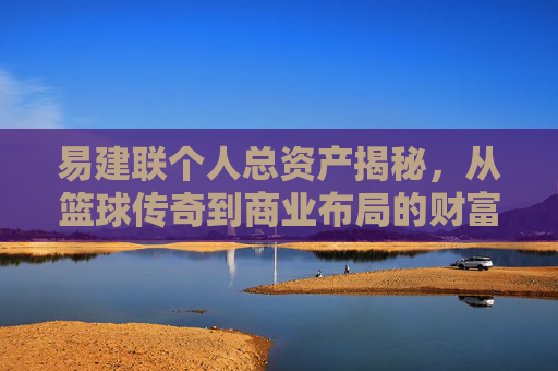 易建联个人总资产揭秘，从篮球传奇到商业布局的财富版图