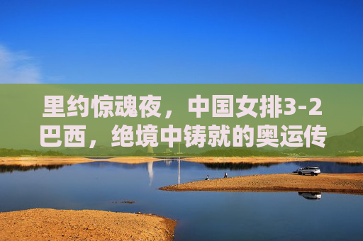 里约惊魂夜，中国女排3-2巴西，绝境中铸就的奥运传奇