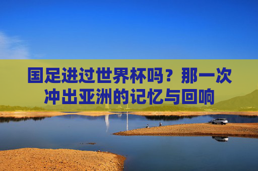国足进过世界杯吗？那一次冲出亚洲的记忆与回响