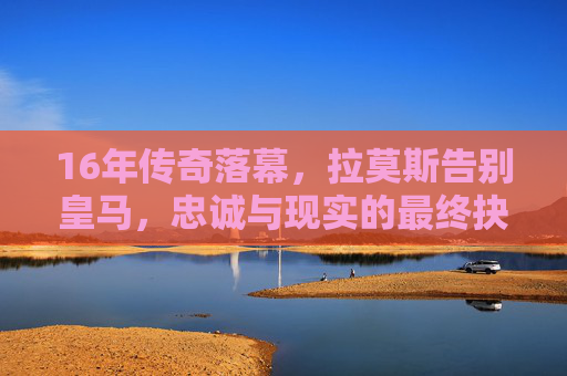 16年传奇落幕，拉莫斯告别皇马，忠诚与现实的最终抉择