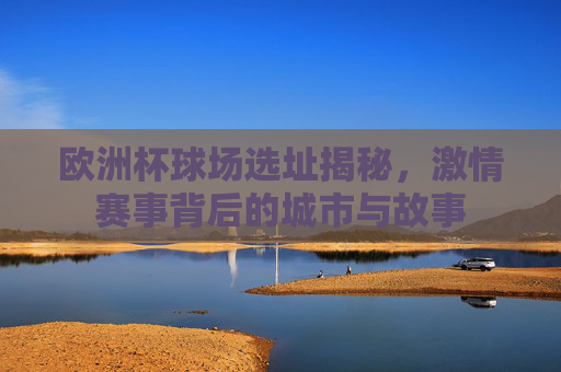 欧洲杯球场选址揭秘，激情赛事背后的城市与故事