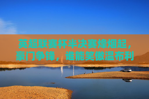 英超联赛杯半决赛烽烟起，豪门争锋，谁能笑傲温布利？
