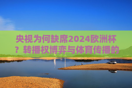 央视为何缺席2024欧洲杯？转播权博弈与体育传播的新战场