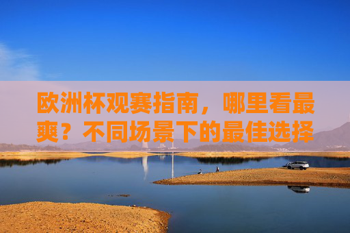 欧洲杯观赛指南，哪里看最爽？不同场景下的最佳选择