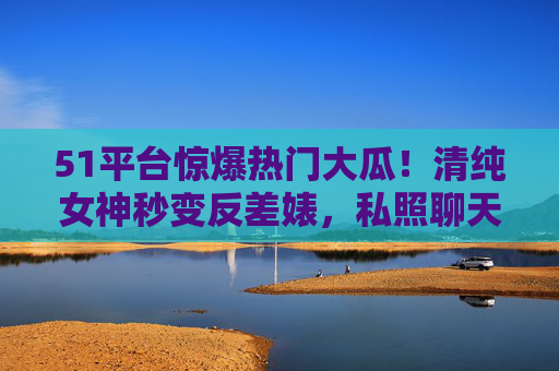 51平台惊爆热门大瓜！清纯女神秒变反差婊，私照聊天记录曝光引全网震怒