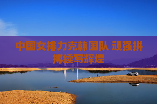 中国女排力克韩国队 顽强拼搏续写辉煌