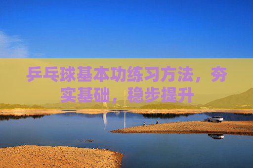 乒乓球基本功练习方法，夯实基础，稳步提升