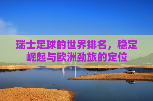 瑞士足球的世界排名，稳定崛起与欧洲劲旅的定位