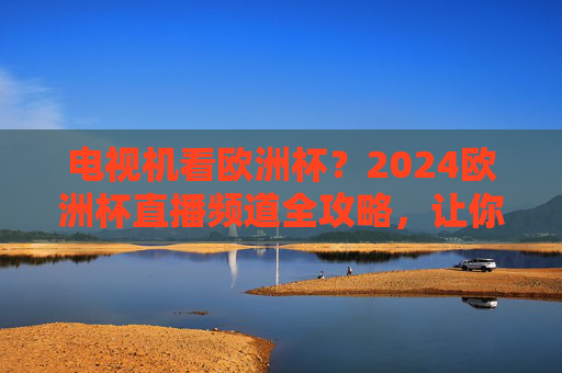 电视机看欧洲杯？2024欧洲杯直播频道全攻略，让你不错过任何精彩！