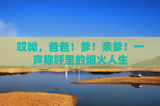 哎呦，爸爸！爹！亲爹！一声称呼里的烟火人生