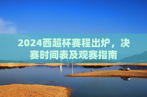2024西超杯赛程出炉，决赛时间表及观赛指南