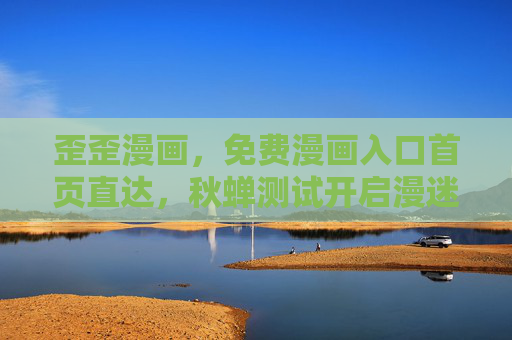歪歪漫画，免费漫画入口首页直达，秋蝉测试开启漫迷狂欢