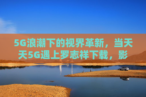 5G浪潮下的视界革新，当天天5G遇上罗志祥下载，影视体验进入秒速时代