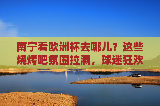 南宁看欧洲杯去哪儿？这些烧烤吧氛围拉满，球迷狂欢不迷路！