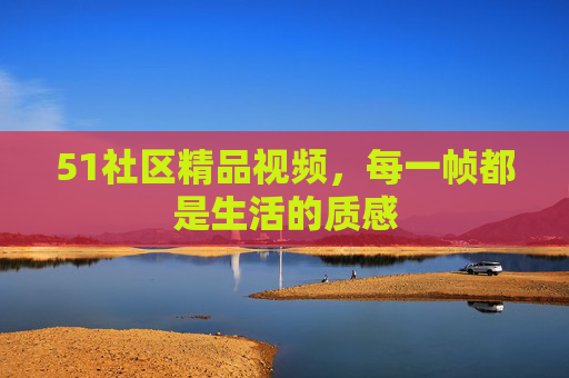51社区精品视频，每一帧都是生活的质感