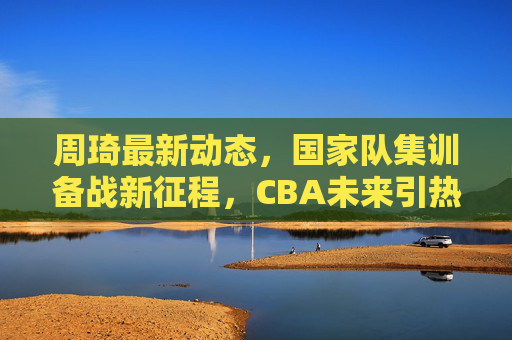 周琦最新动态，国家队集训备战新征程，CBA未来引热议